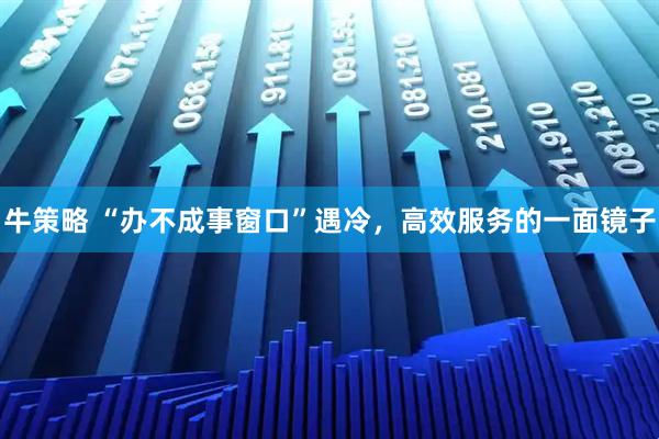 牛策略 “办不成事窗口”遇冷，高效服务的一面镜子