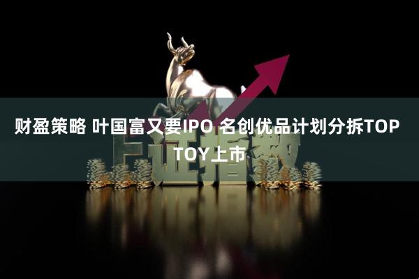 财盈策略 叶国富又要IPO 名创优品计划分拆TOP TOY上市
