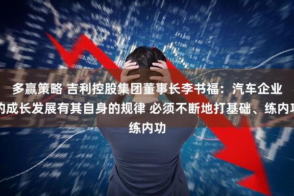 多赢策略 吉利控股集团董事长李书福：汽车企业的成长发展有其自身的规律 必须不断地打基础、练内功