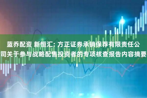 蓝乔配资 新恒汇: 方正证券承销保荐有限责任公司关于参与战略配售投资者的专项核查报告内容摘要