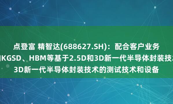 点登富 精智达(688627.SH)：配合客户业务稳步推进开发针对如KGSD、HBM等基于2.5D和3D新一代半导体封装技术的测试技术和设备