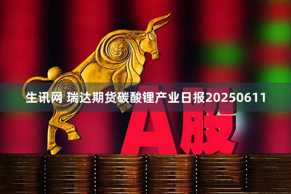 生讯网 瑞达期货碳酸锂产业日报20250611