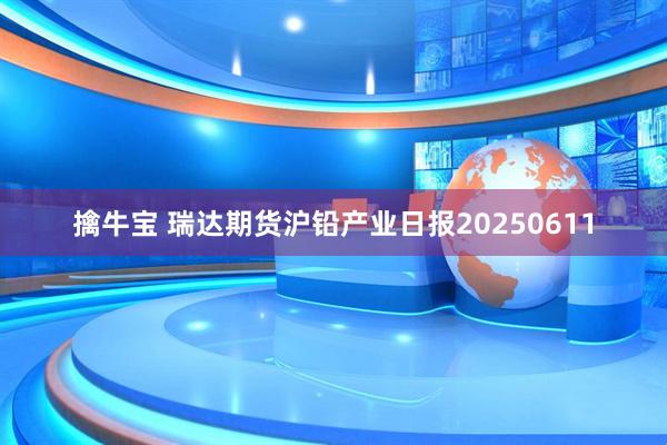 擒牛宝 瑞达期货沪铅产业日报20250611