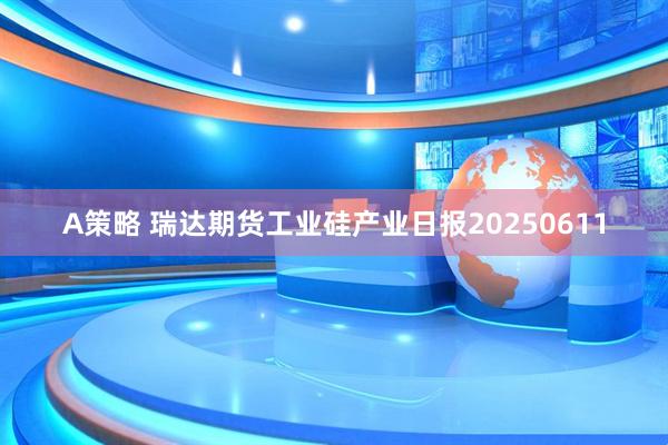 A策略 瑞达期货工业硅产业日报20250611