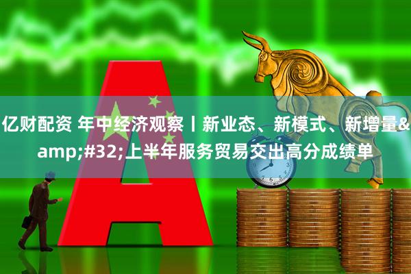 亿财配资 年中经济观察丨新业态、新模式、新增量 上半年服务贸易交出高分成绩单