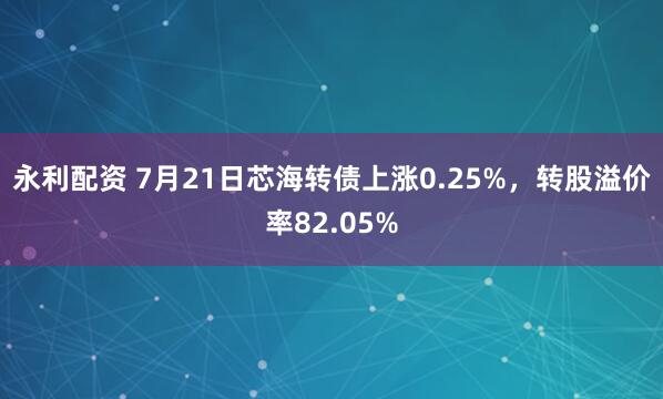 永利配资 7月21日芯海转债上涨0.25%，转股溢价率82.05%