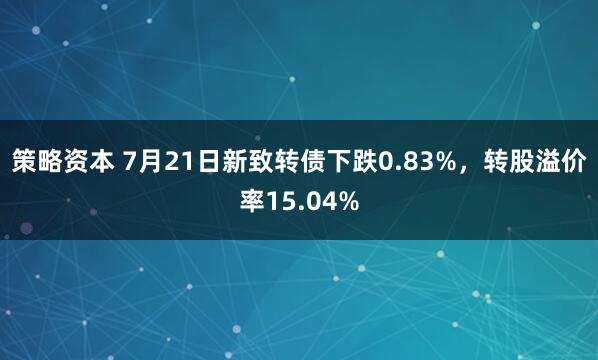 策略资本 7月21日新致转债下跌0.83%，转股溢价率15.04%