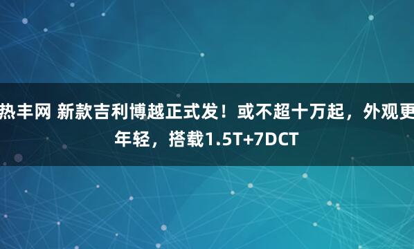 热丰网 新款吉利博越正式发!或不超十万起,外观更年轻,搭载1.5T+7DCT