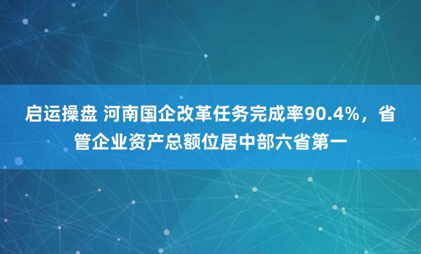 启运操盘 河南国企改革任务完成率90.4%，省管企业资产总额位居中部六省第一