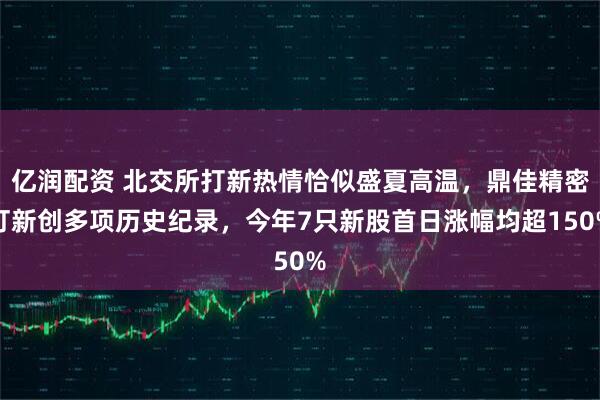 亿润配资 北交所打新热情恰似盛夏高温，鼎佳精密打新创多项历史纪录，今年7只新股首日涨幅均超150%