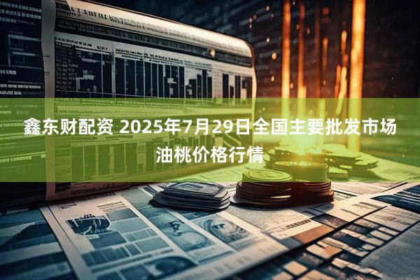 鑫东财配资 2025年7月29日全国主要批发市场油桃价格行情