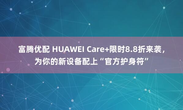富腾优配 HUAWEI Care+限时8.8折来袭，为你的新设备配上“官方护身符”