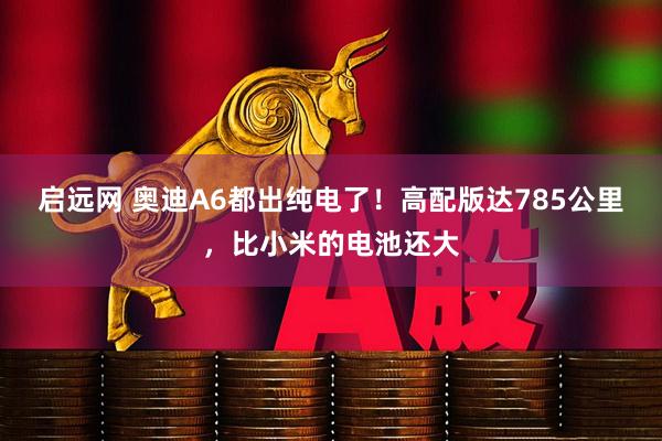 启远网 奥迪A6都出纯电了！高配版达785公里，比小米的电池还大
