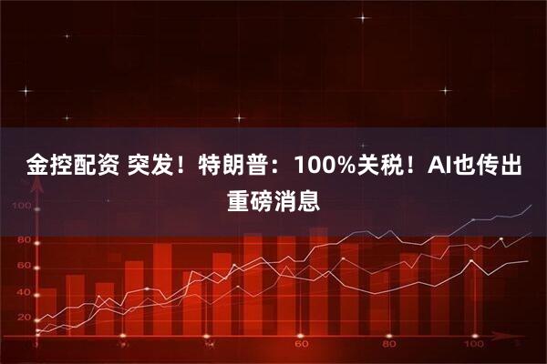 金控配资 突发！特朗普：100%关税！AI也传出重磅消息