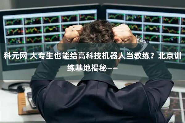 科元网 大专生也能给高科技机器人当教练？北京训练基地揭秘——