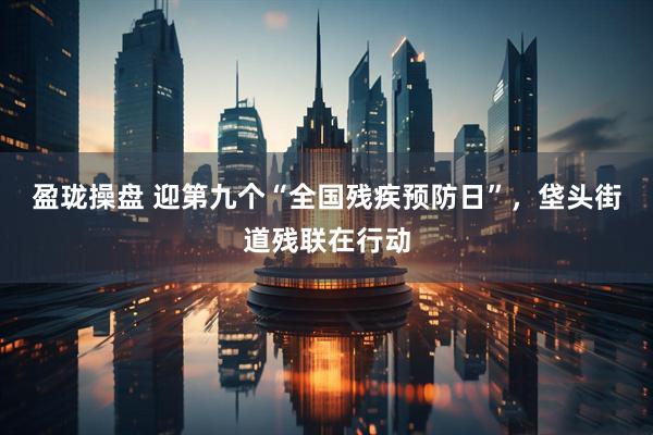 盈珑操盘 迎第九个“全国残疾预防日”，垡头街道残联在行动