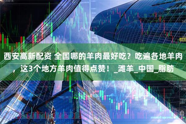 西安高新配资 全国哪的羊肉最好吃？吃遍各地羊肉，这3个地方羊肉值得点赞！_滩羊_中国_脂肪