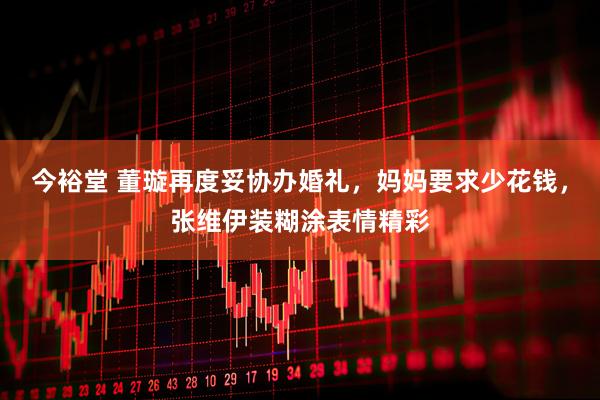 今裕堂 董璇再度妥协办婚礼，妈妈要求少花钱，张维伊装糊涂表情精彩