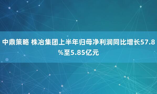 中鼎策略 株冶集团上半年归母净利润同比增长57.8%至5.85亿元