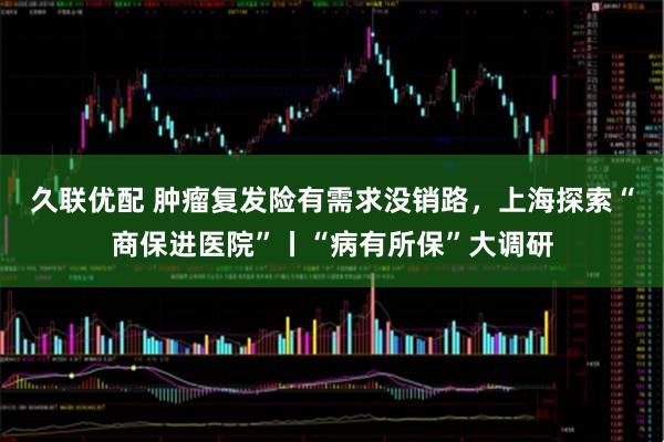 久联优配 肿瘤复发险有需求没销路，上海探索“商保进医院”丨“病有所保”大调研