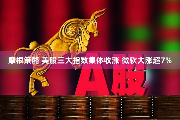 摩根策酪 美股三大指数集体收涨 微软大涨超7%