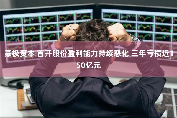 豪极资本 首开股份盈利能力持续恶化 三年亏损近150亿元