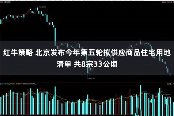 红牛策略 北京发布今年第五轮拟供应商品住宅用地清单 共8宗33公顷