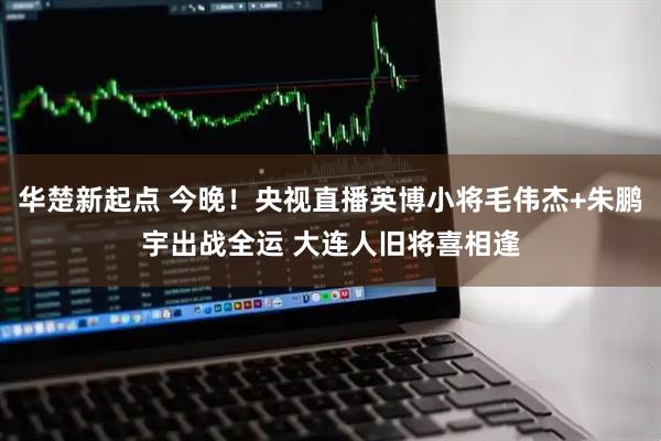 华楚新起点 今晚！央视直播英博小将毛伟杰+朱鹏宇出战全运 大连人旧将喜相逢