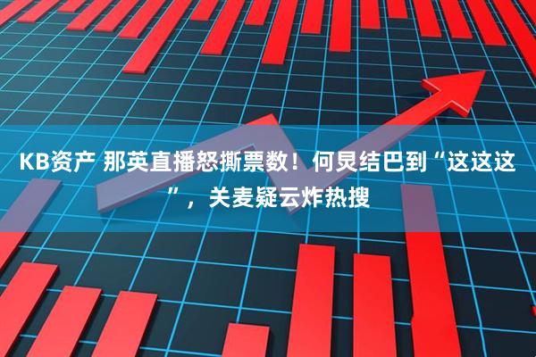 KB资产 那英直播怒撕票数!何炅结巴到“这这这”,关麦疑云炸热搜