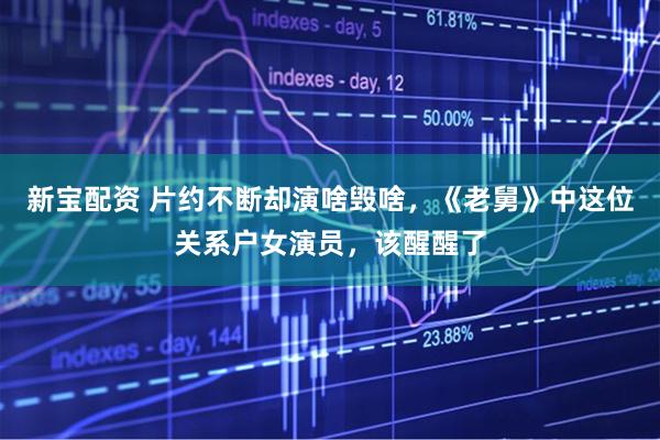 新宝配资 片约不断却演啥毁啥,《老舅》中这位关系户女演员,该醒醒了