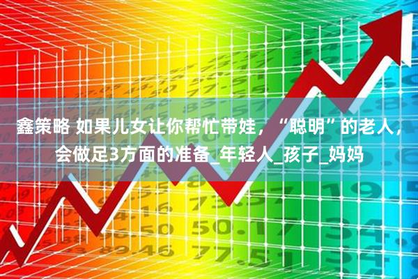 鑫策略 如果儿女让你帮忙带娃,“聪明”的老人,会做足3方面的准备_年轻人_孩子_妈妈