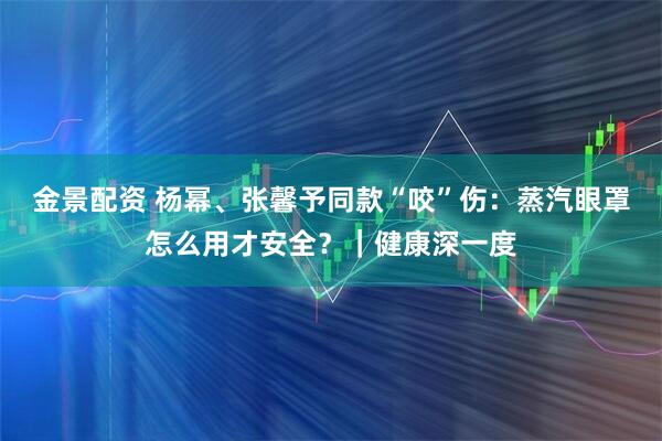 金景配资 杨幂、张馨予同款“咬”伤：蒸汽眼罩怎么用才安全？｜健康深一度